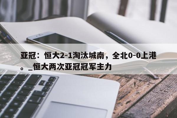 开云体育-亚冠：恒大2-1淘汰城南，全北0-0上港。_恒大两次亚冠冠军主力