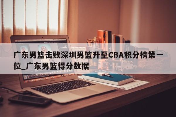 开云体育-广东男篮击败深圳男篮升至CBA积分榜第一位_广东男篮得分数据